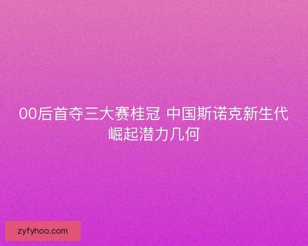 00后首夺三大赛桂冠 中国斯诺克新生代崛起潜力几何