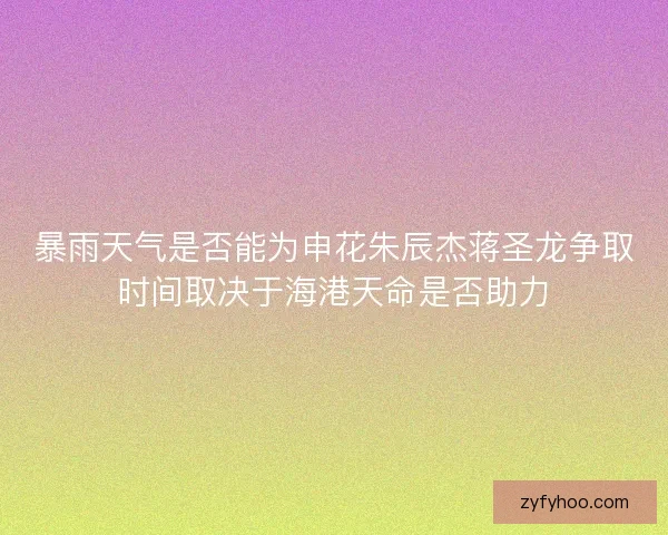 暴雨天气是否能为申花朱辰杰蒋圣龙争取时间取决于海港天命是否助力 暴雨天气是否能为申花朱辰杰蒋圣龙争取时间取决于海港天命是否助力
