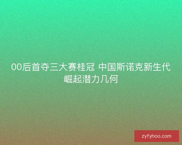 00后首夺三大赛桂冠 中国斯诺克新生代崛起潜力几何 00后首夺三大赛桂冠 中国斯诺克新生代崛起潜力几何