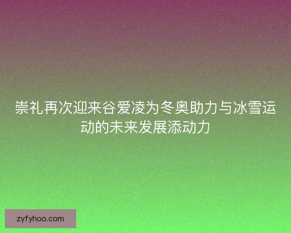 崇礼再次迎来谷爱凌为冬奥助力与冰雪运动的未来发展添动力 崇礼再次迎来谷爱凌为冬奥助力与冰雪运动的未来发展添动力