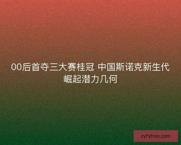 00后首夺三大赛桂冠 中国斯诺克新生代崛起潜力几何