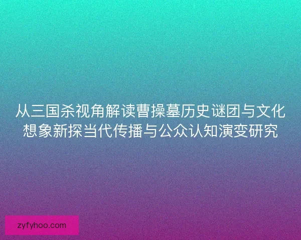 从三国杀视角解读曹操墓历史谜团与文化想象新探当代传播与公众认知演变研究 从三国杀视角解读曹操墓历史谜团与文化想象新探当代传播与公众认知演变研究